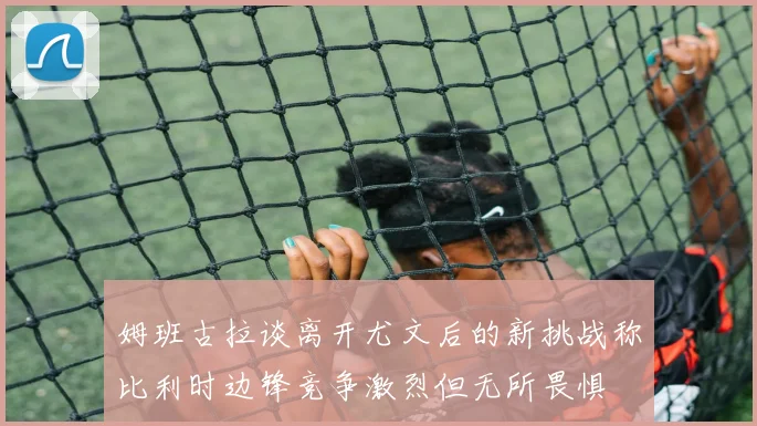 姆班古拉谈离开尤文后的新挑战称比利时边锋竞争激烈但无所畏惧