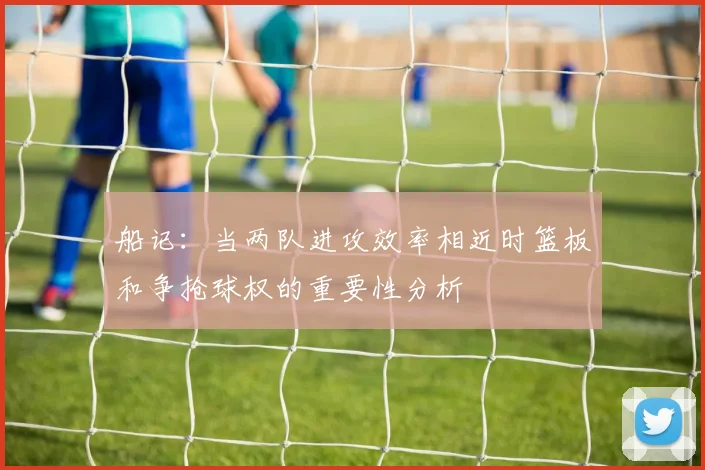 船记：当两队进攻效率相近时篮板和争抢球权的重要性分析