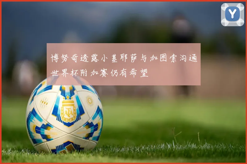 博努奇透露小基耶萨与加图索沟通世界杯附加赛仍有希望