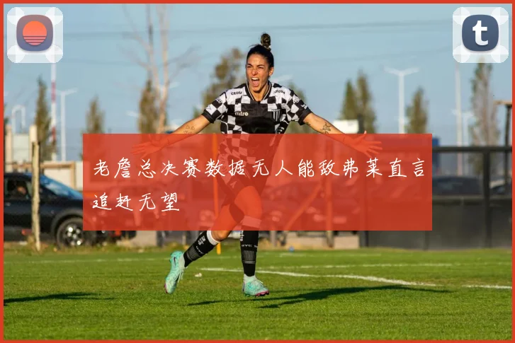 老詹总决赛数据无人能敌弗莱直言追赶无望