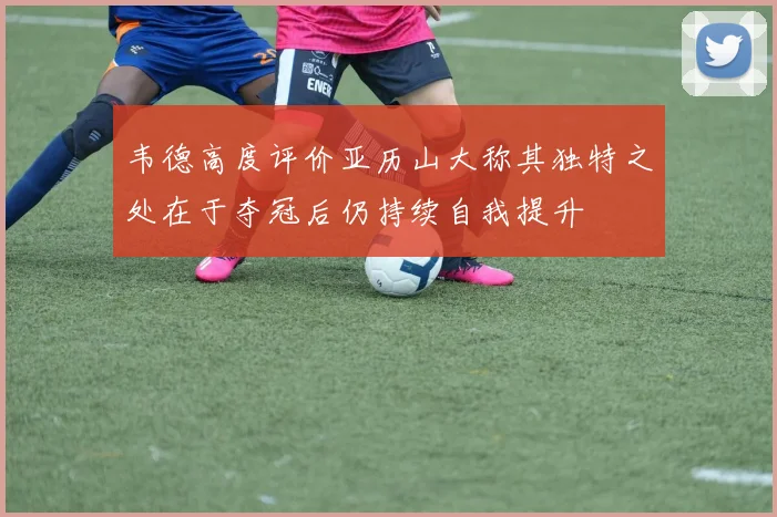 韦德高度评价亚历山大称其独特之处在于夺冠后仍持续自我提升
