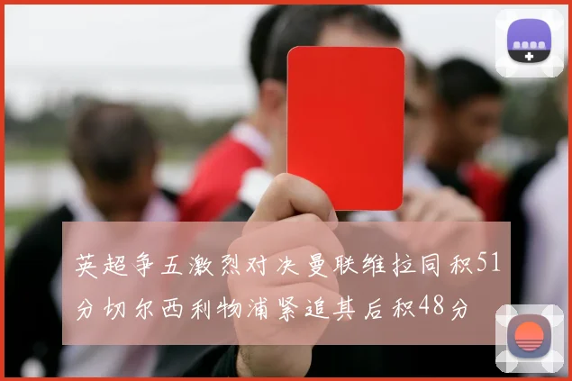 英超争五激烈对决曼联维拉同积51分切尔西利物浦紧追其后积48分