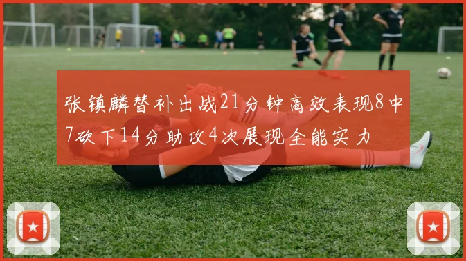 张镇麟替补出战21分钟高效表现8中7砍下14分助攻4次展现全能实力
