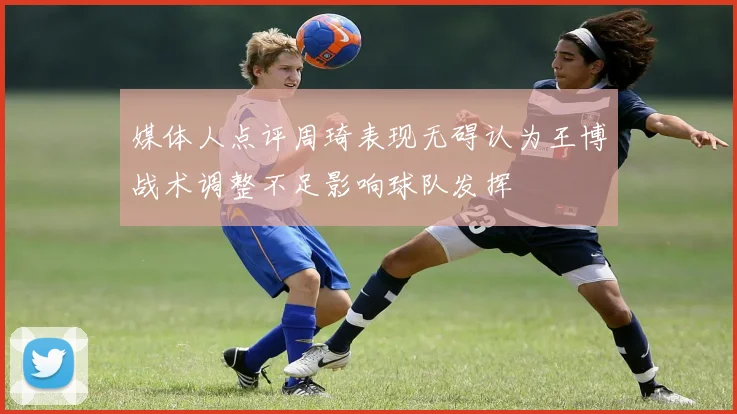 媒体人点评周琦表现无碍认为王博战术调整不足影响球队发挥