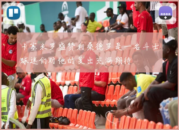 卡塞米罗盛赞利桑德罗是一名斗士球迷们对他的复出充满期待