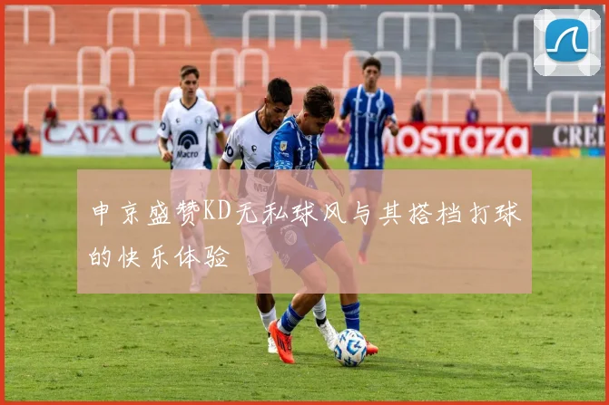 申京盛赞KD无私球风与其搭档打球的快乐体验