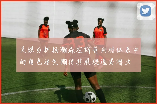 美媒分析杨瀚森在斯普利特体系中的角色迷失期待其展现选秀潜力