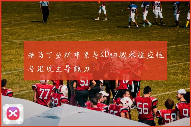老马丁分析申京与KD的战术适应性与进攻主导能力