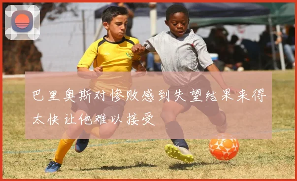 巴里奥斯对惨败感到失望结果来得太快让他难以接受