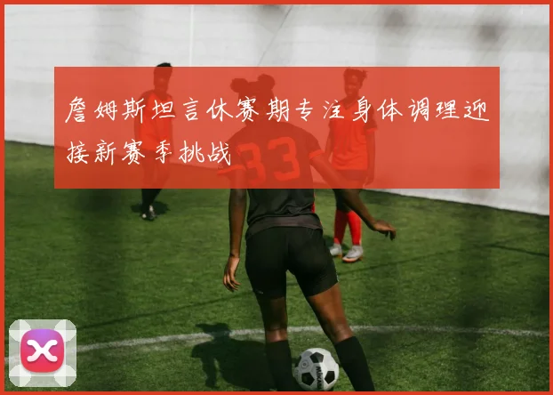 詹姆斯坦言休赛期专注身体调理迎接新赛季挑战