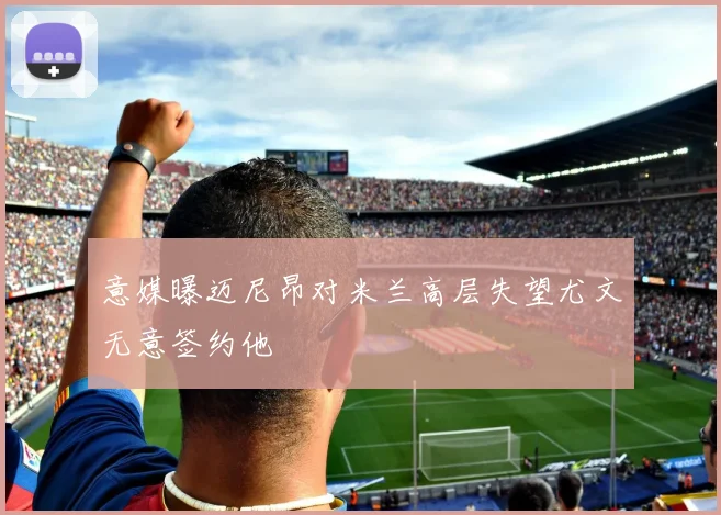 意媒曝迈尼昂对米兰高层失望尤文无意签约他