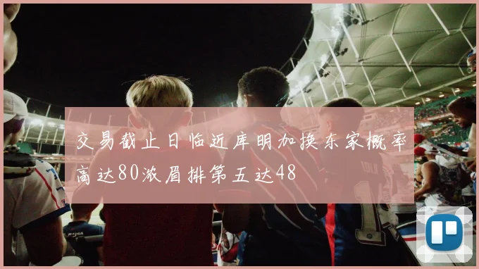 交易截止日临近库明加换东家概率高达80浓眉排第五达48