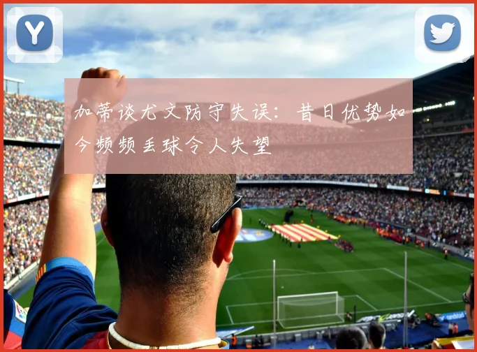 加蒂谈尤文防守失误：昔日优势如今频频丢球令人失望