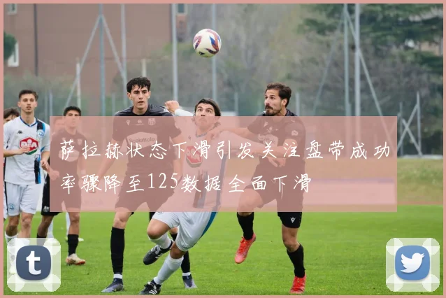 萨拉赫状态下滑引发关注盘带成功率骤降至125数据全面下滑