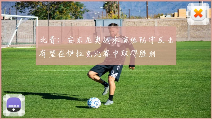 北青：安东尼奥战术演练防守反击有望在伊拉克比赛中取得胜利