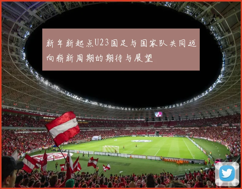 新年新起点U23国足与国家队共同迈向崭新周期的期待与展望