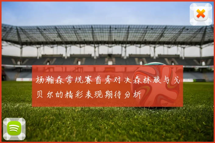 杨瀚森常规赛首秀对决森林狼与戈贝尔的精彩表现期待分析