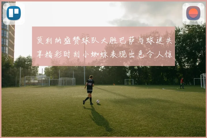 莫利纳盛赞球队大胜巴萨与球迷共享精彩时刻小蜘蛛表现出色令人惊艳