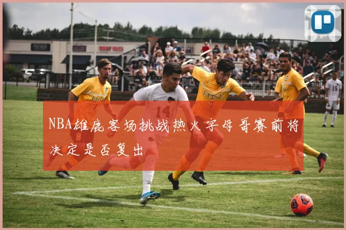 NBA雄鹿客场挑战热火字母哥赛前将决定是否复出